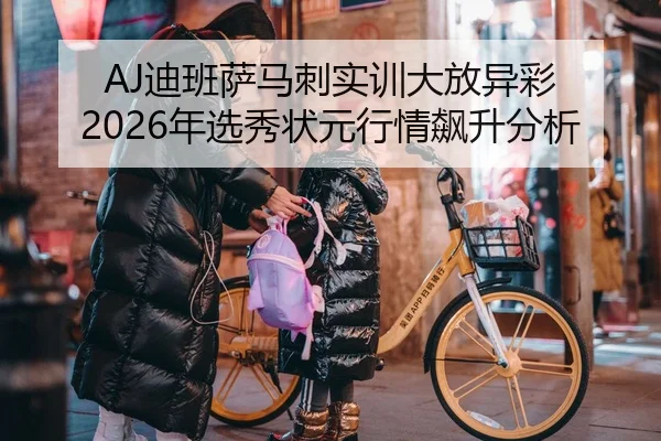 AJ迪班萨马刺实训大放异彩 2026年选秀状元行情飙升分析