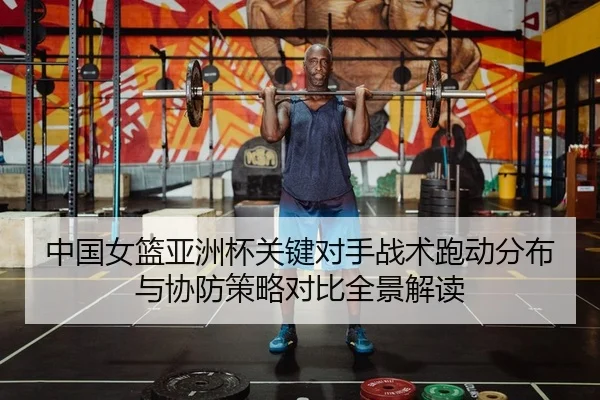 中国女篮亚洲杯关键对手战术跑动分布与协防策略对比全景解读